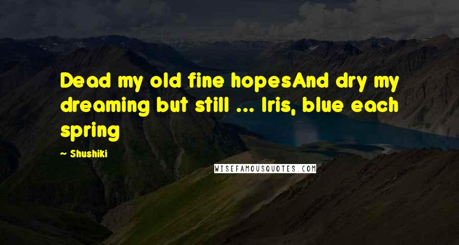 Shushiki Quotes: Dead my old fine hopesAnd dry my dreaming but still ... Iris, blue each spring