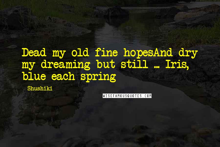 Shushiki Quotes: Dead my old fine hopesAnd dry my dreaming but still ... Iris, blue each spring