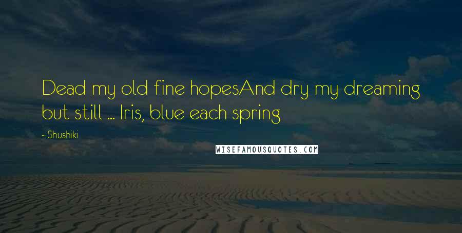 Shushiki Quotes: Dead my old fine hopesAnd dry my dreaming but still ... Iris, blue each spring