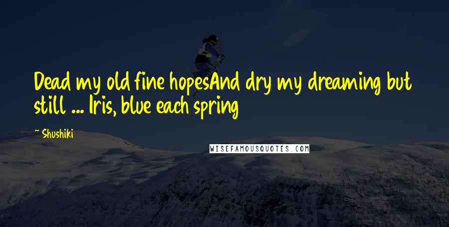 Shushiki Quotes: Dead my old fine hopesAnd dry my dreaming but still ... Iris, blue each spring