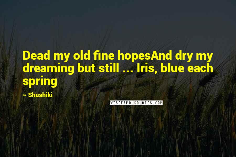 Shushiki Quotes: Dead my old fine hopesAnd dry my dreaming but still ... Iris, blue each spring