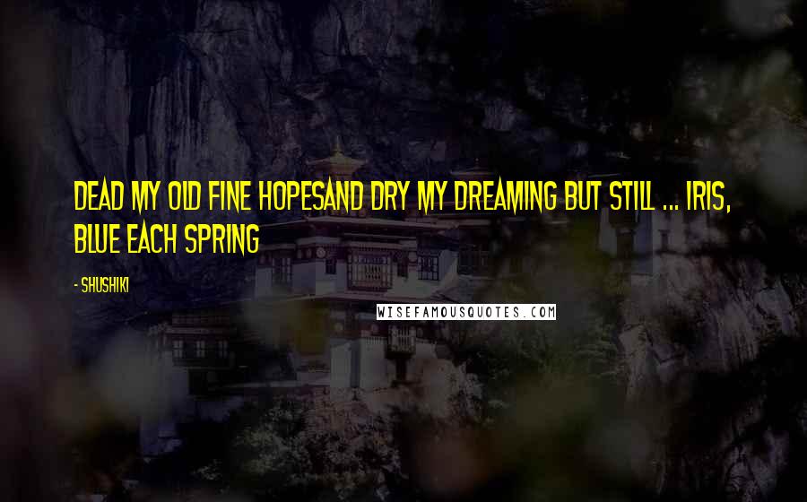 Shushiki Quotes: Dead my old fine hopesAnd dry my dreaming but still ... Iris, blue each spring