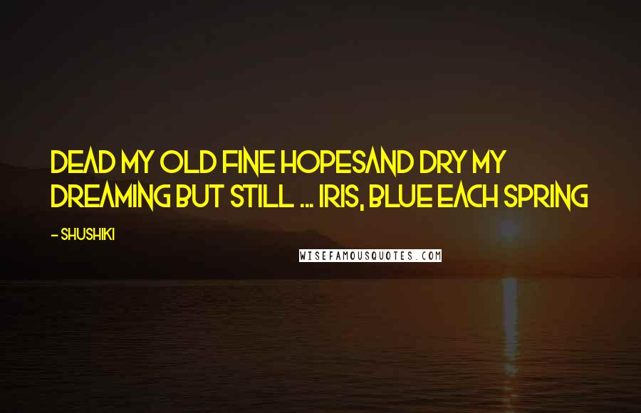 Shushiki Quotes: Dead my old fine hopesAnd dry my dreaming but still ... Iris, blue each spring