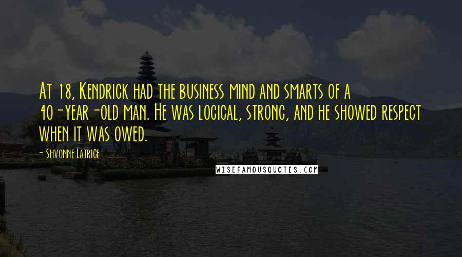Shvonne Latrice Quotes: At 18, Kendrick had the business mind and smarts of a 40-year-old man. He was logical, strong, and he showed respect when it was owed.