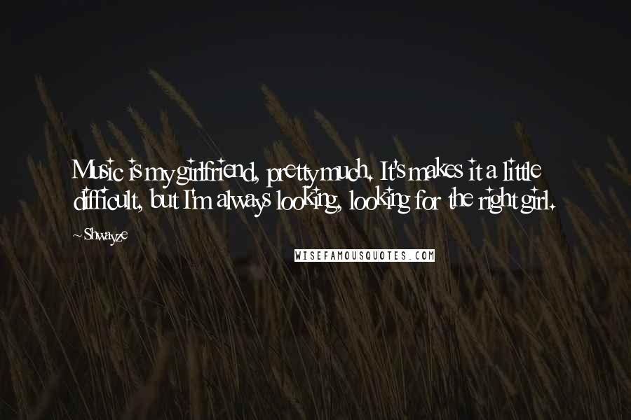 Shwayze Quotes: Music is my girlfriend, pretty much. It's makes it a little difficult, but I'm always looking, looking for the right girl.