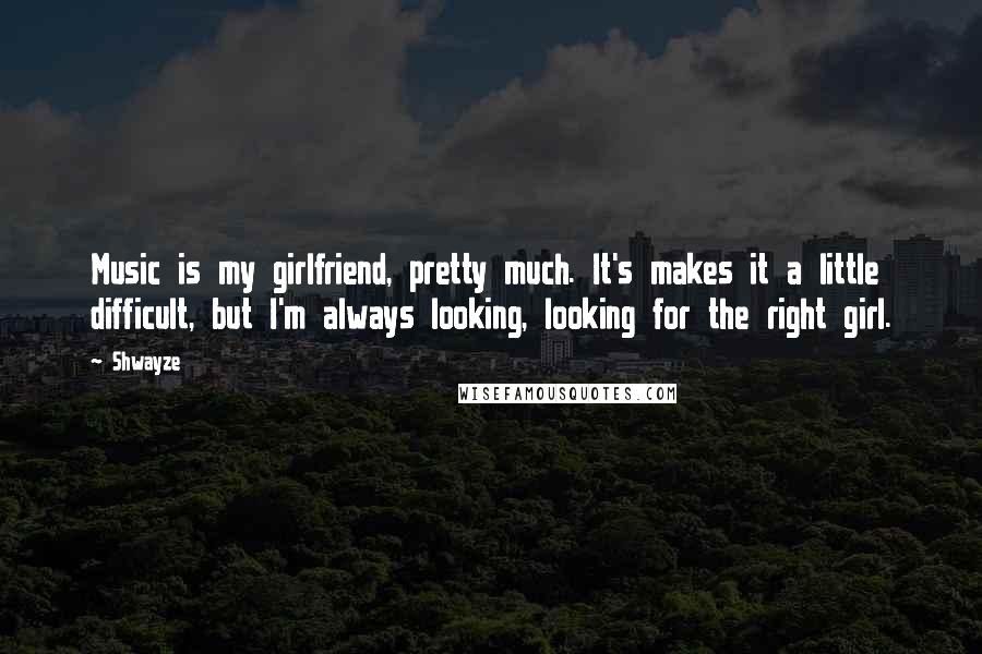 Shwayze Quotes: Music is my girlfriend, pretty much. It's makes it a little difficult, but I'm always looking, looking for the right girl.