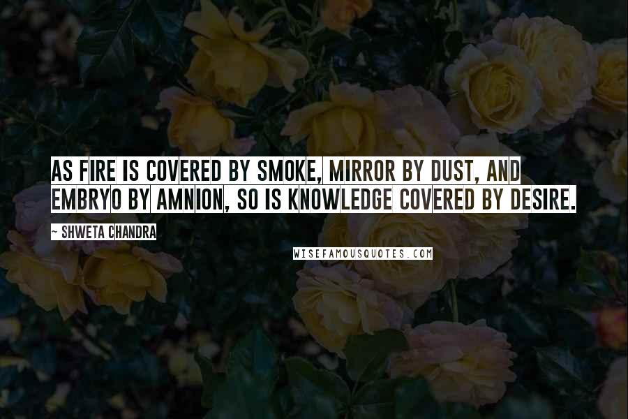 Shweta Chandra Quotes: As fire is covered by smoke, mirror by dust, and embryo by amnion, so is knowledge covered by desire.