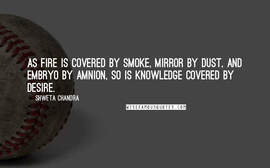 Shweta Chandra Quotes: As fire is covered by smoke, mirror by dust, and embryo by amnion, so is knowledge covered by desire.