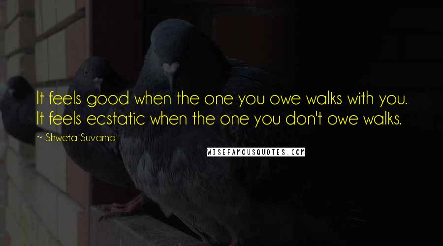 Shweta Suvarna Quotes: It feels good when the one you owe walks with you. It feels ecstatic when the one you don't owe walks.