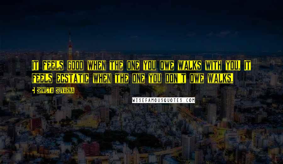 Shweta Suvarna Quotes: It feels good when the one you owe walks with you. It feels ecstatic when the one you don't owe walks.