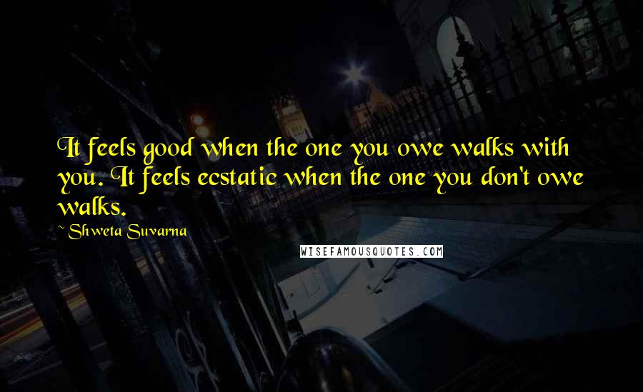 Shweta Suvarna Quotes: It feels good when the one you owe walks with you. It feels ecstatic when the one you don't owe walks.