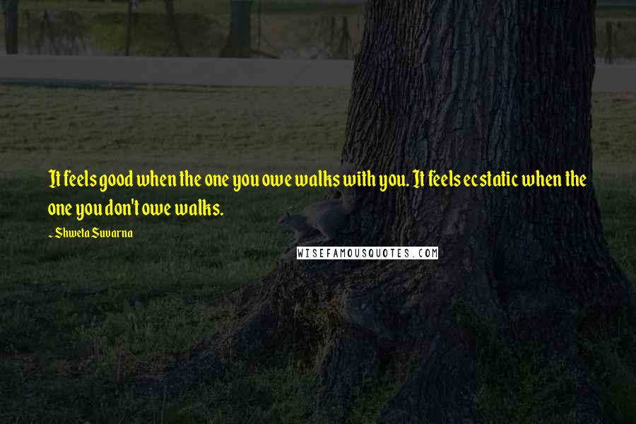 Shweta Suvarna Quotes: It feels good when the one you owe walks with you. It feels ecstatic when the one you don't owe walks.