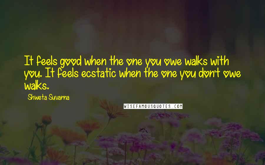 Shweta Suvarna Quotes: It feels good when the one you owe walks with you. It feels ecstatic when the one you don't owe walks.
