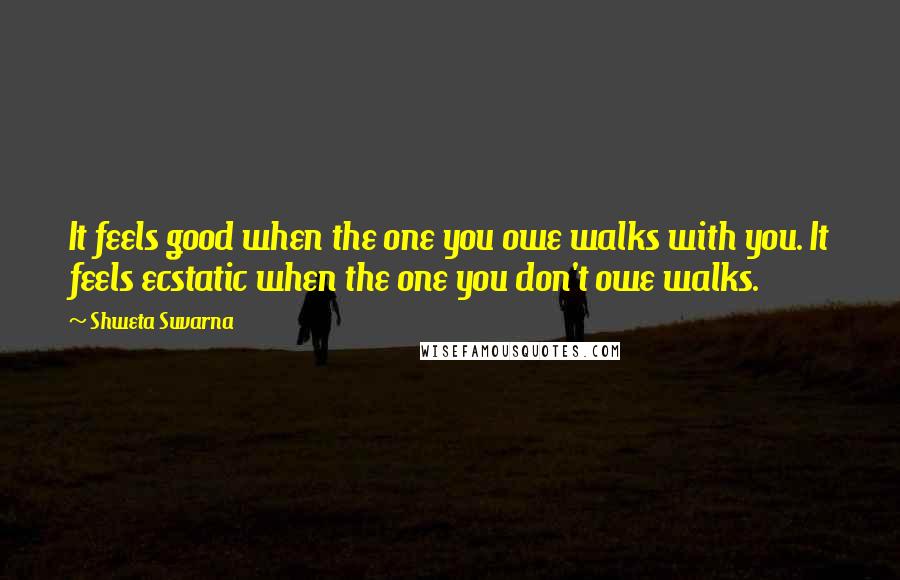 Shweta Suvarna Quotes: It feels good when the one you owe walks with you. It feels ecstatic when the one you don't owe walks.