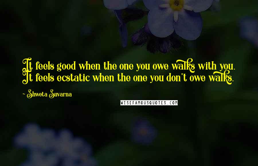Shweta Suvarna Quotes: It feels good when the one you owe walks with you. It feels ecstatic when the one you don't owe walks.