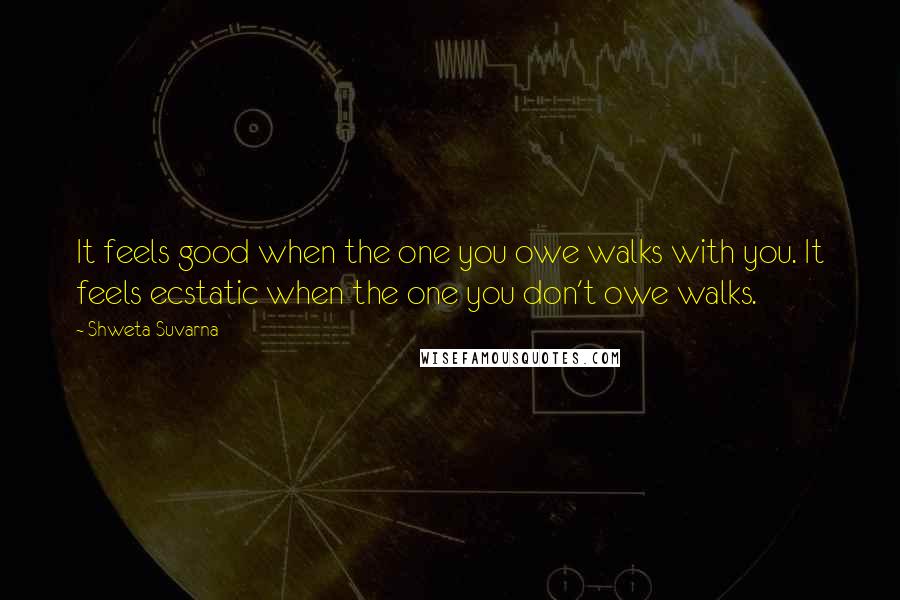 Shweta Suvarna Quotes: It feels good when the one you owe walks with you. It feels ecstatic when the one you don't owe walks.