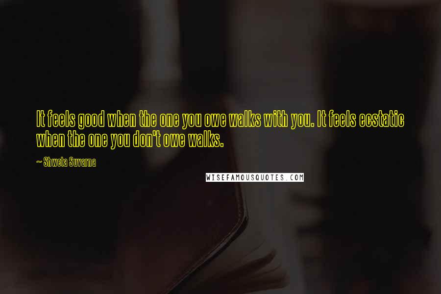 Shweta Suvarna Quotes: It feels good when the one you owe walks with you. It feels ecstatic when the one you don't owe walks.