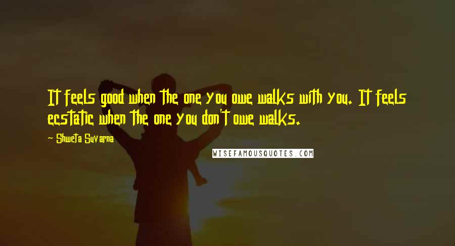 Shweta Suvarna Quotes: It feels good when the one you owe walks with you. It feels ecstatic when the one you don't owe walks.
