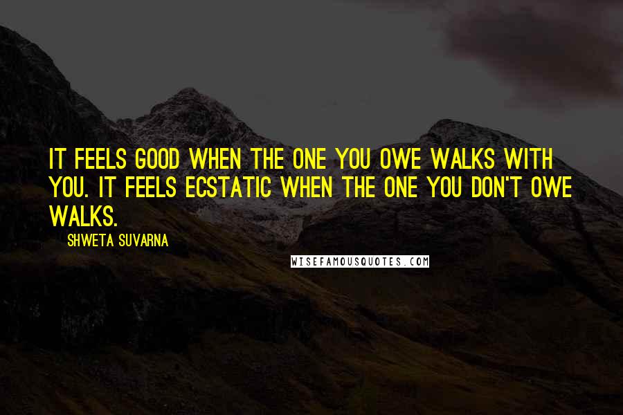 Shweta Suvarna Quotes: It feels good when the one you owe walks with you. It feels ecstatic when the one you don't owe walks.