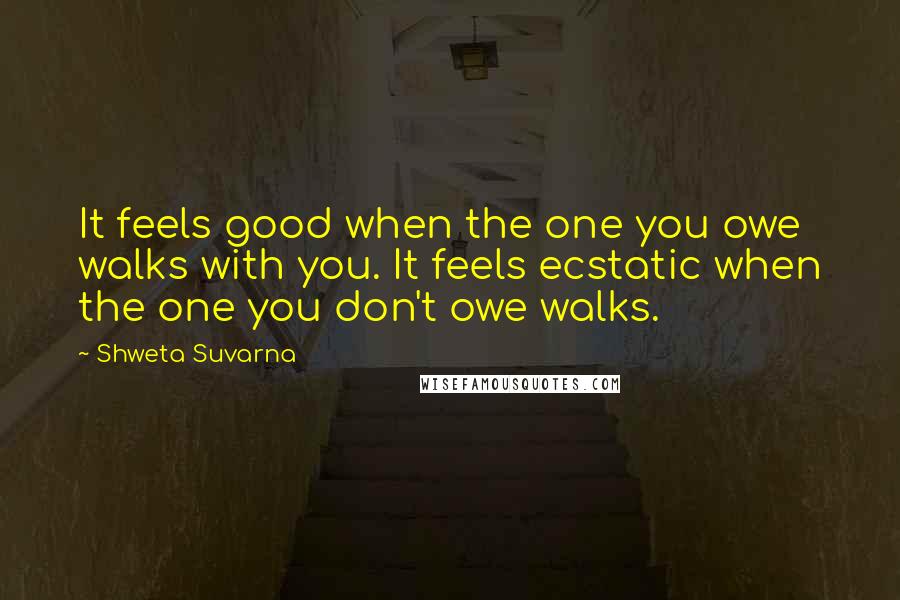 Shweta Suvarna Quotes: It feels good when the one you owe walks with you. It feels ecstatic when the one you don't owe walks.