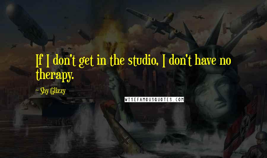 Shy Glizzy Quotes: If I don't get in the studio, I don't have no therapy.