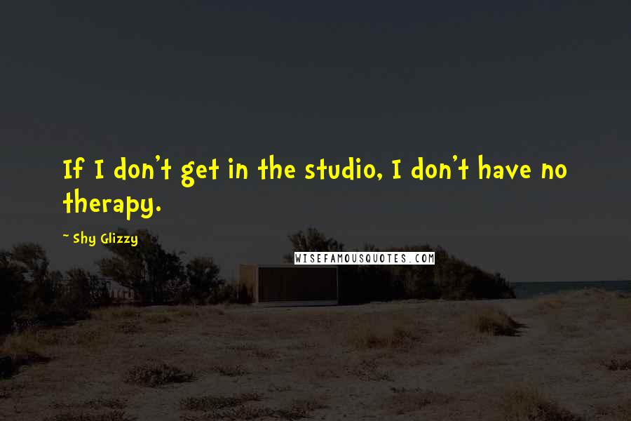 Shy Glizzy Quotes: If I don't get in the studio, I don't have no therapy.