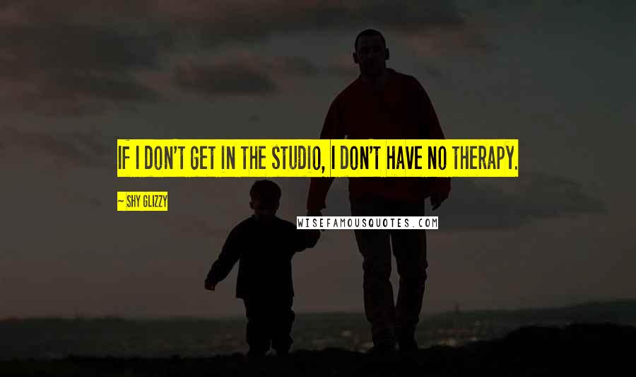 Shy Glizzy Quotes: If I don't get in the studio, I don't have no therapy.