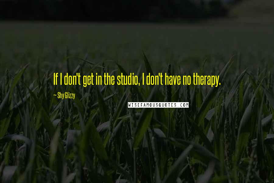 Shy Glizzy Quotes: If I don't get in the studio, I don't have no therapy.