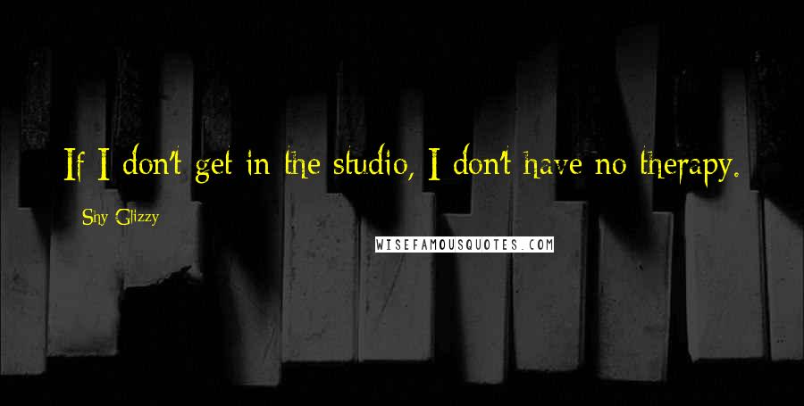 Shy Glizzy Quotes: If I don't get in the studio, I don't have no therapy.