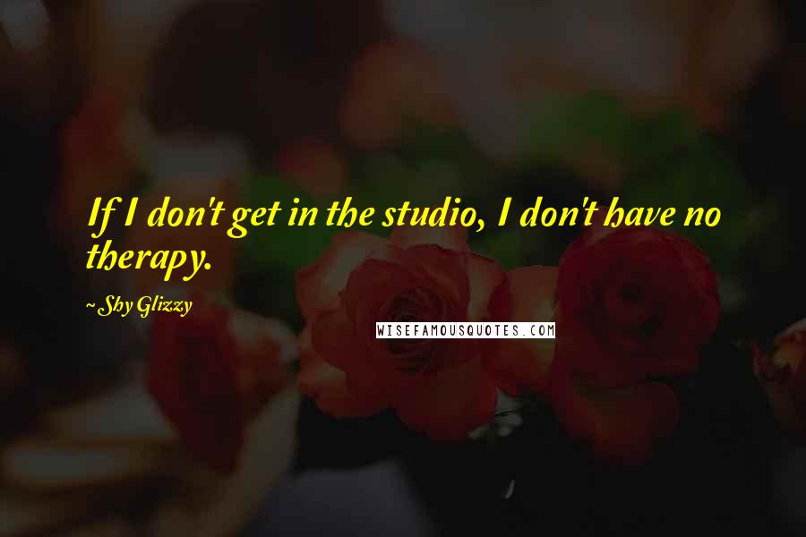 Shy Glizzy Quotes: If I don't get in the studio, I don't have no therapy.