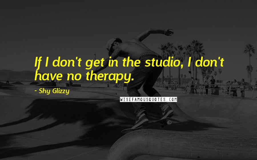 Shy Glizzy Quotes: If I don't get in the studio, I don't have no therapy.