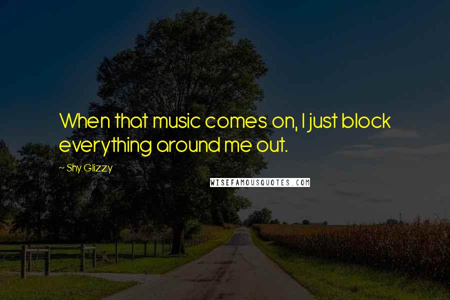 Shy Glizzy Quotes: When that music comes on, I just block everything around me out.