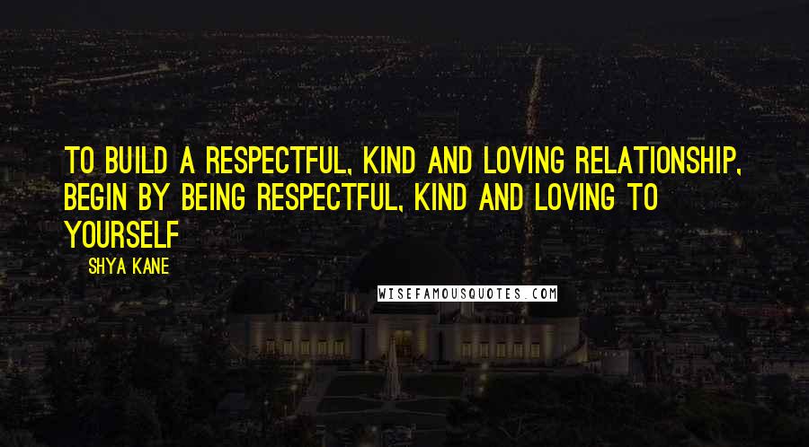Shya Kane Quotes: To build a respectful, kind and loving relationship, begin by being respectful, kind and loving to yourself