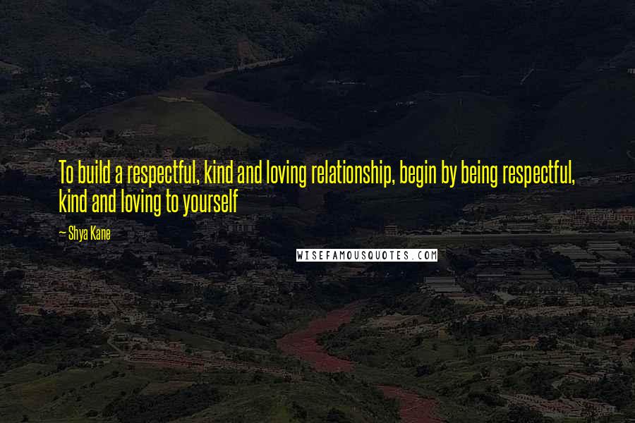 Shya Kane Quotes: To build a respectful, kind and loving relationship, begin by being respectful, kind and loving to yourself
