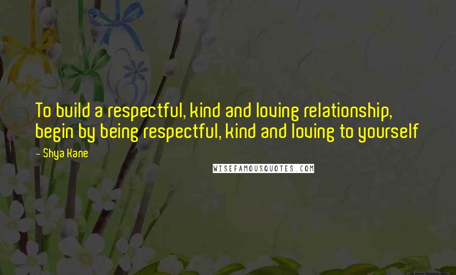 Shya Kane Quotes: To build a respectful, kind and loving relationship, begin by being respectful, kind and loving to yourself