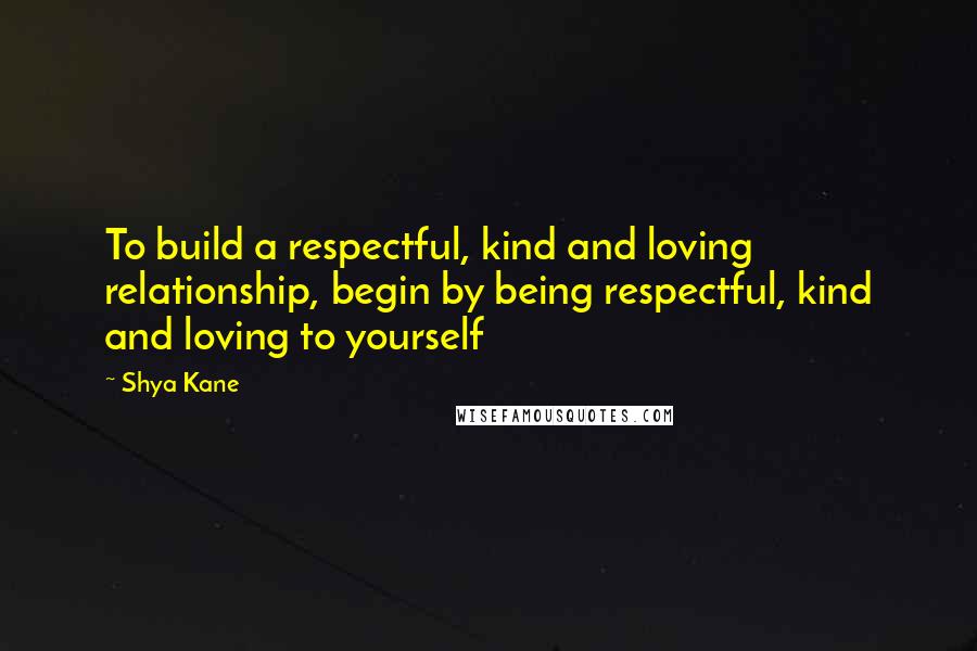 Shya Kane Quotes: To build a respectful, kind and loving relationship, begin by being respectful, kind and loving to yourself