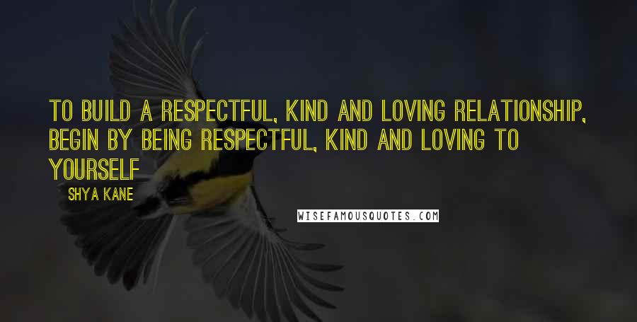 Shya Kane Quotes: To build a respectful, kind and loving relationship, begin by being respectful, kind and loving to yourself