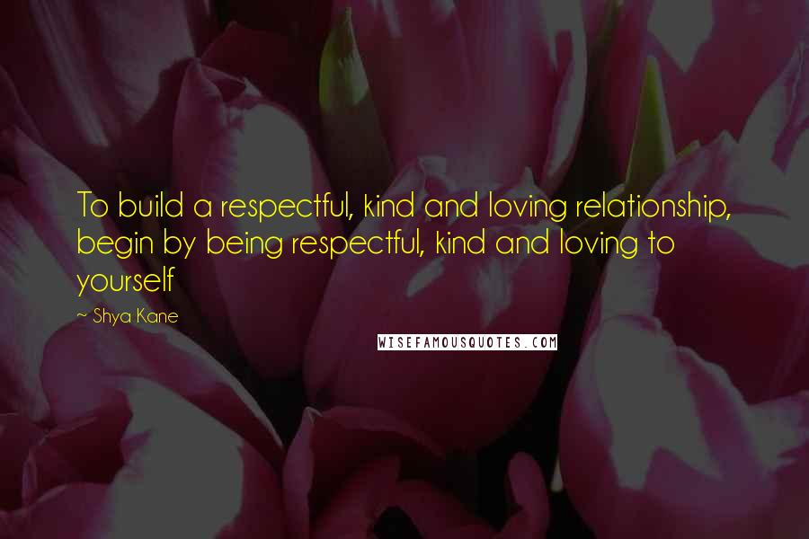 Shya Kane Quotes: To build a respectful, kind and loving relationship, begin by being respectful, kind and loving to yourself