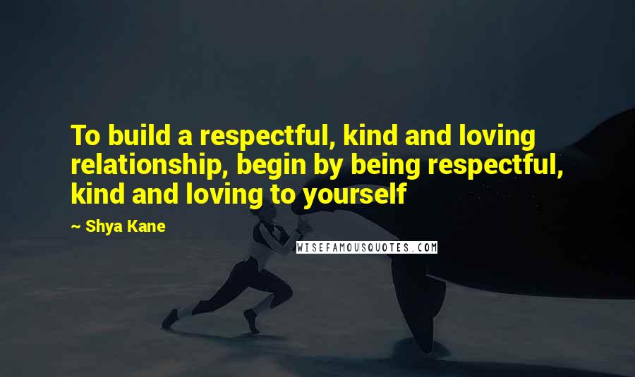 Shya Kane Quotes: To build a respectful, kind and loving relationship, begin by being respectful, kind and loving to yourself