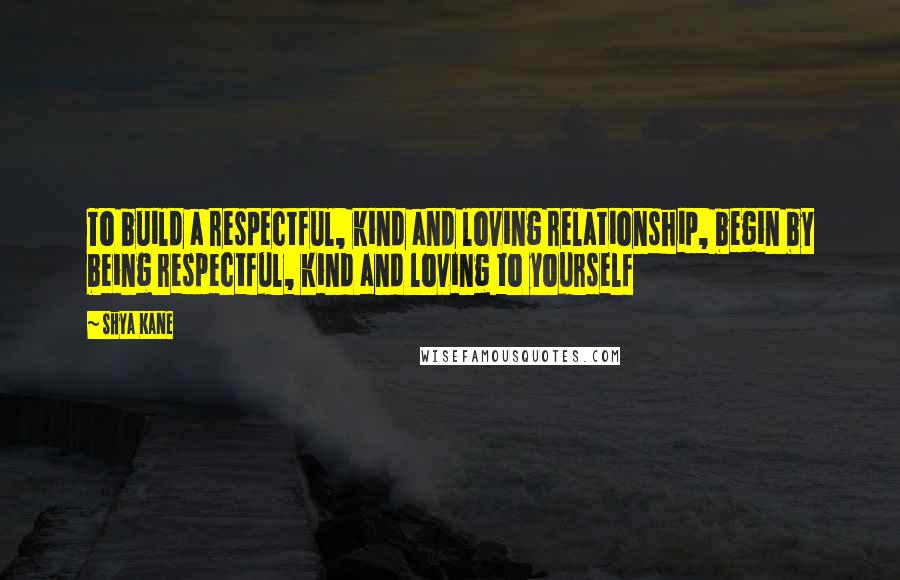 Shya Kane Quotes: To build a respectful, kind and loving relationship, begin by being respectful, kind and loving to yourself