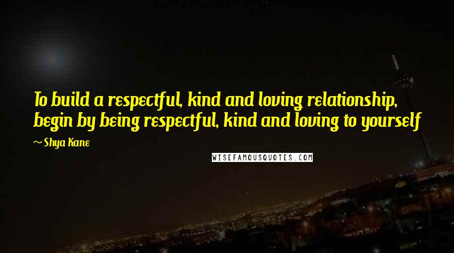 Shya Kane Quotes: To build a respectful, kind and loving relationship, begin by being respectful, kind and loving to yourself