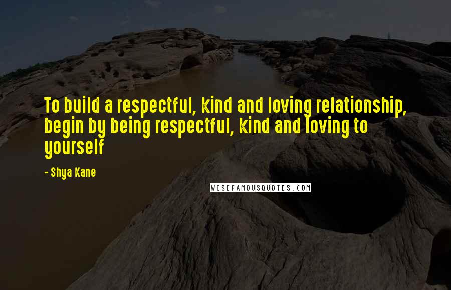 Shya Kane Quotes: To build a respectful, kind and loving relationship, begin by being respectful, kind and loving to yourself