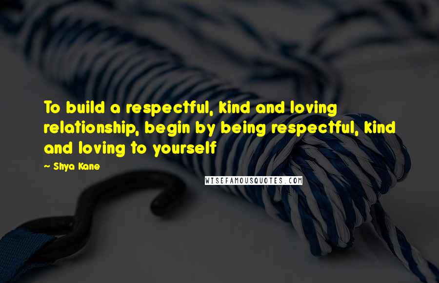 Shya Kane Quotes: To build a respectful, kind and loving relationship, begin by being respectful, kind and loving to yourself