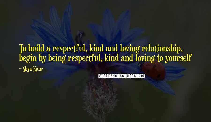 Shya Kane Quotes: To build a respectful, kind and loving relationship, begin by being respectful, kind and loving to yourself