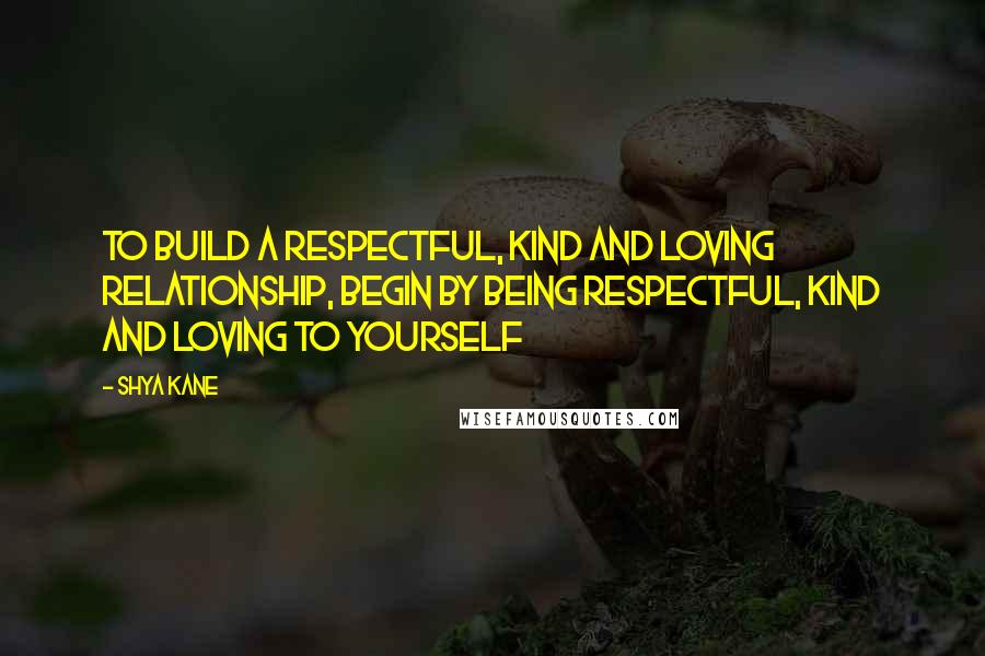 Shya Kane Quotes: To build a respectful, kind and loving relationship, begin by being respectful, kind and loving to yourself