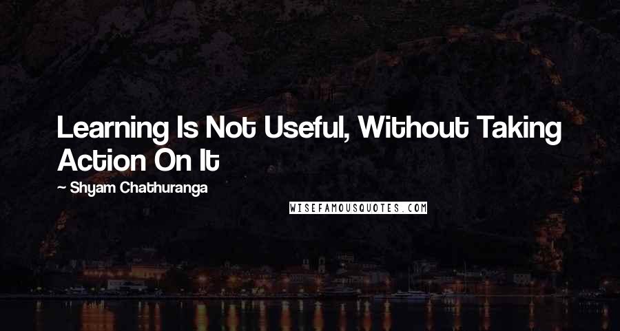 Shyam Chathuranga Quotes: Learning Is Not Useful, Without Taking Action On It