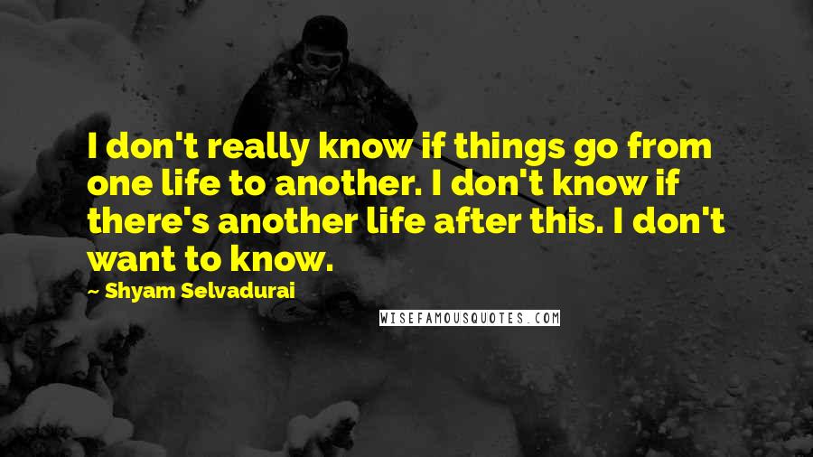 Shyam Selvadurai Quotes: I don't really know if things go from one life to another. I don't know if there's another life after this. I don't want to know.