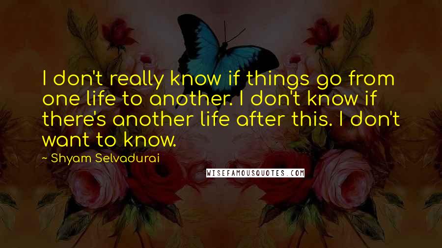 Shyam Selvadurai Quotes: I don't really know if things go from one life to another. I don't know if there's another life after this. I don't want to know.