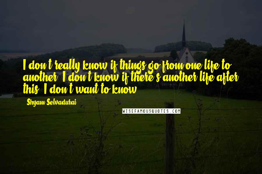 Shyam Selvadurai Quotes: I don't really know if things go from one life to another. I don't know if there's another life after this. I don't want to know.