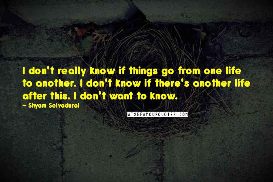 Shyam Selvadurai Quotes: I don't really know if things go from one life to another. I don't know if there's another life after this. I don't want to know.